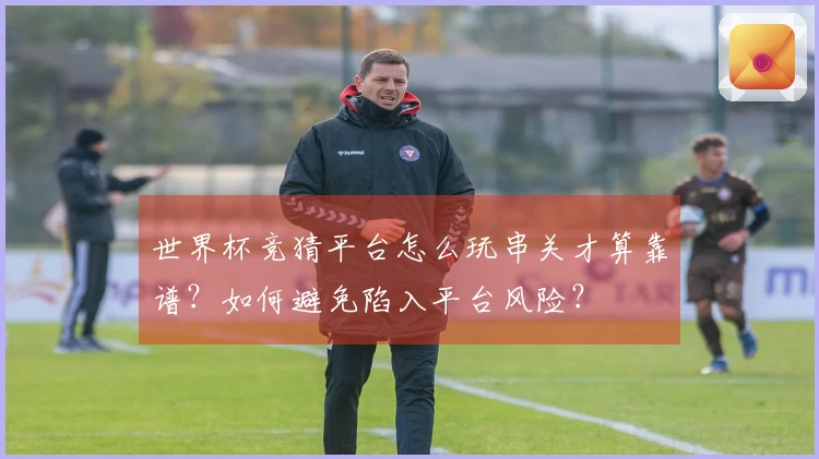 世界杯竞猜平台怎么玩串关才算靠谱？如何避免陷入平台风险？